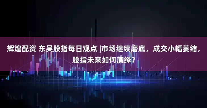 辉煌配资 东吴股指每日观点 |市场继续磨底，成交小幅萎缩，股指未来如何演绎？