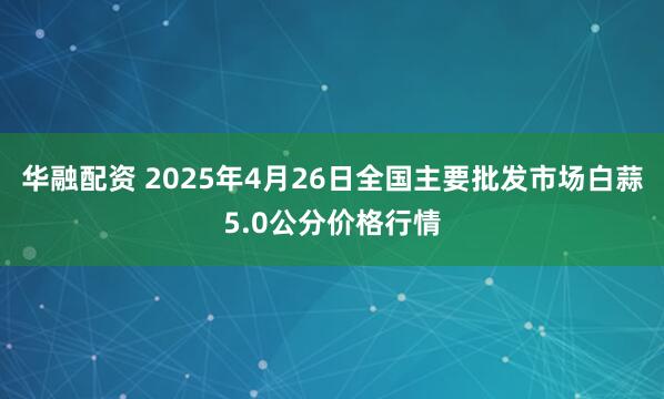 华融配资 2025年4月26日全国主要批发市场白蒜5.0公分价格行情