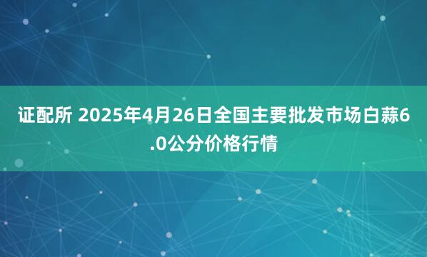 证配所 2025年4月26日全国主要批发市场白蒜6.0公分价格行情