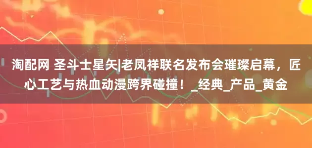 淘配网 圣斗士星矢|老凤祥联名发布会璀璨启幕，匠心工艺与热血动漫跨界碰撞！_经典_产品_黄金
