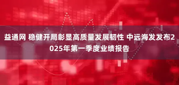 益通网 稳健开局彰显高质量发展韧性 中远海发发布2025年第一季度业绩报告