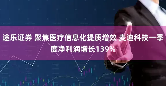 途乐证券 聚焦医疗信息化提质增效 麦迪科技一季度净利润增长139%