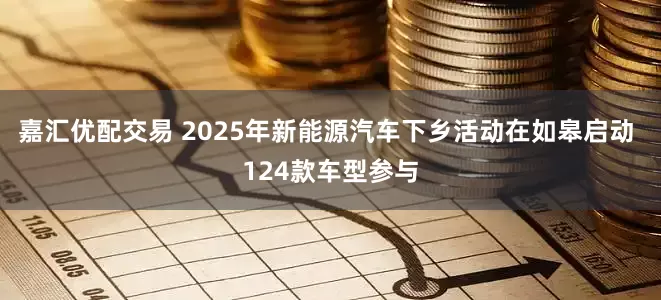 嘉汇优配交易 2025年新能源汽车下乡活动在如皋启动 124款车型参与