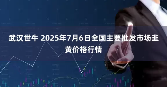 武汉世牛 2025年7月6日全国主要批发市场韭黄价格行情